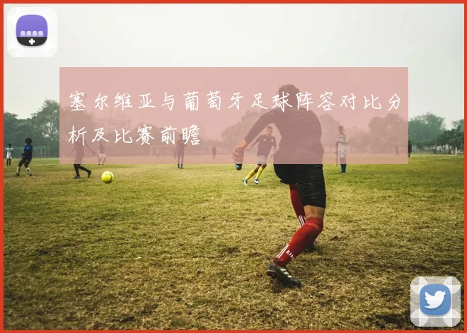 塞尔维亚与葡萄牙足球阵容对比分析及比赛前瞻