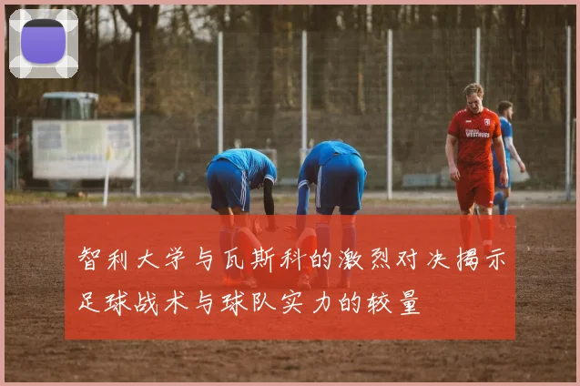 智利大学与瓦斯科的激烈对决揭示足球战术与球队实力的较量